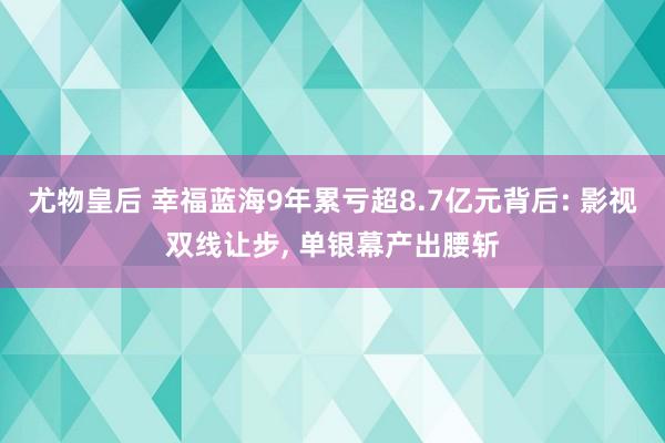 尤物皇后 幸福蓝海9年累亏超8.7亿元背后: 影视双线让步， 单银幕产出腰斩