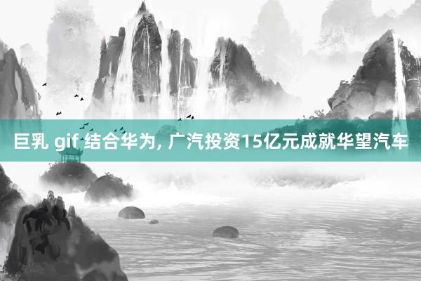 巨乳 gif 结合华为， 广汽投资15亿元成就华望汽车