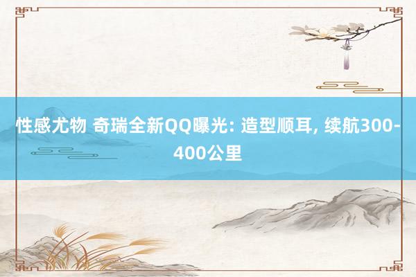 性感尤物 奇瑞全新QQ曝光: 造型顺耳， 续航300-400公里