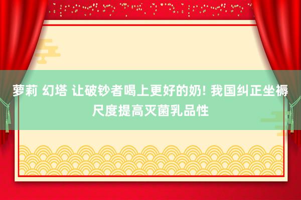 萝莉 幻塔 让破钞者喝上更好的奶! 我国纠正坐褥尺度提高灭菌乳品性