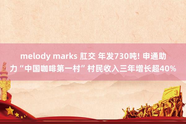 melody marks 肛交 年发730吨! 申通助力“中国咖啡第一村”村民收入三年增长超40%