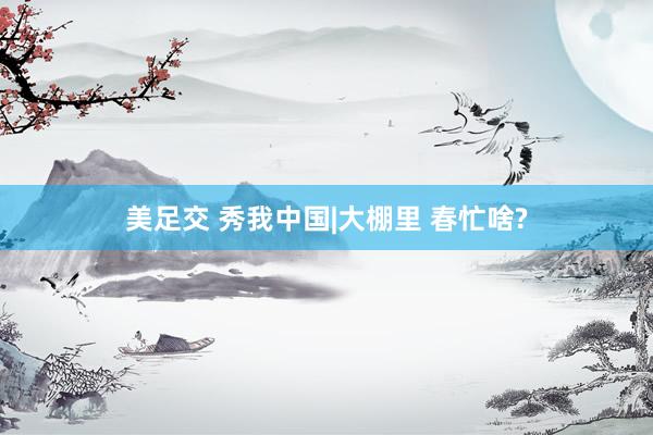 美足交 秀我中国|大棚里 春忙啥?