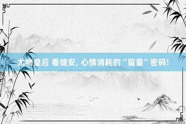 尤物皇后 看雄安， 心情消耗的“留量”密码!