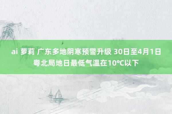 ai 萝莉 广东多地阴寒预警升级 30日至4月1日粤北局地日最低气温在10℃以下