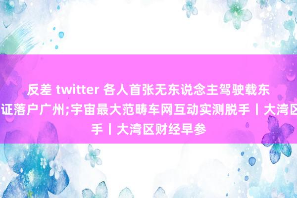反差 twitter 各人首张无东说念主驾驶载东说念主OC证落户广州;宇宙最大范畴车网互动实测脱手丨大湾区财经早参