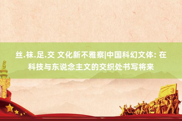 丝.袜.足.交 文化新不雅察|中国科幻文体: 在科技与东说念主文的交织处书写将来