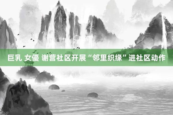 巨乳 女優 谢营社区开展“邻里织缘”进社区动作