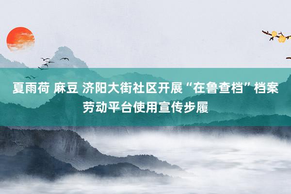 夏雨荷 麻豆 济阳大街社区开展“在鲁查档”档案劳动平台使用宣传步履