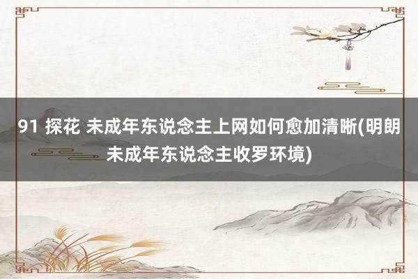 91 探花 未成年东说念主上网如何愈加清晰(明朗未成年东说念主收罗环境)