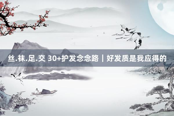丝.袜.足.交 30+护发念念路｜好发质是我应得的