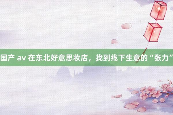 国产 av 在东北好意思妆店，找到线下生意的“张力”