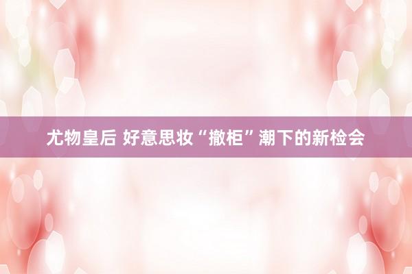 尤物皇后 好意思妆“撤柜”潮下的新检会
