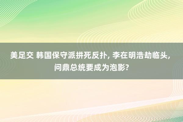 美足交 韩国保守派拼死反扑， 李在明浩劫临头， 问鼎总统要成为泡影?