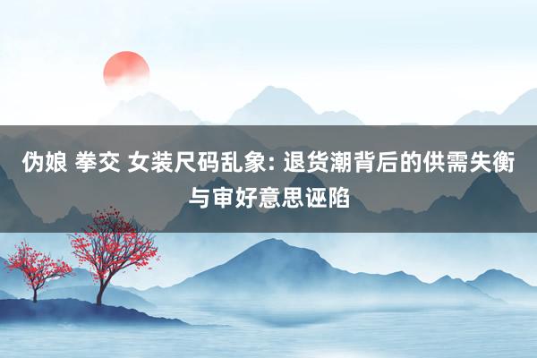 伪娘 拳交 女装尺码乱象: 退货潮背后的供需失衡与审好意思诬陷