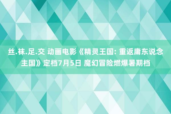 丝.袜.足.交 动画电影《精灵王国: 重返庸东说念主国》定档7月5日 魔幻冒险燃爆暑期档