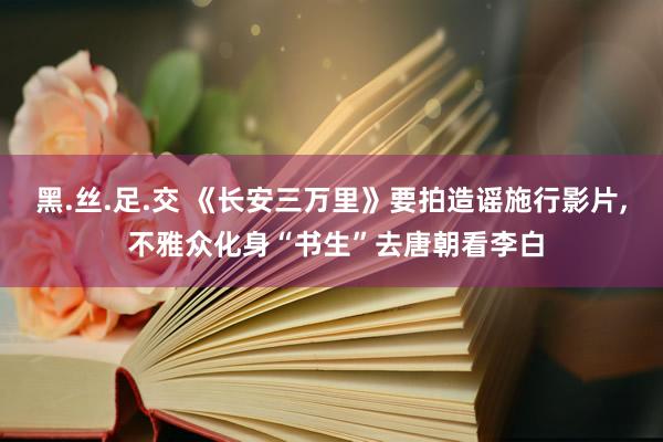 黑.丝.足.交 《长安三万里》要拍造谣施行影片， 不雅众化身“书生”去唐朝看李白