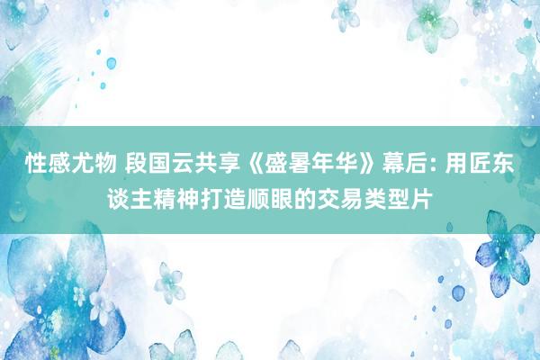 性感尤物 段国云共享《盛暑年华》幕后: 用匠东谈主精神打造顺眼的交易类型片