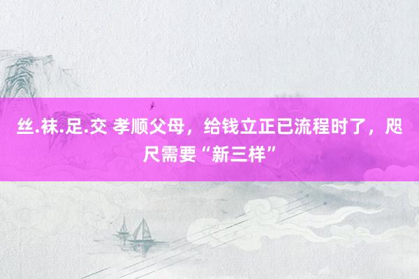 丝.袜.足.交 孝顺父母，给钱立正已流程时了，咫尺需要“新三样”