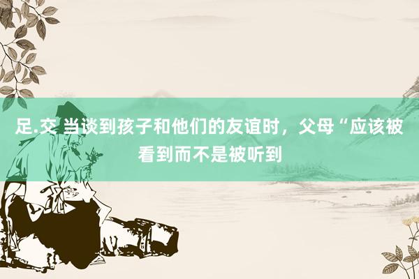 足.交 当谈到孩子和他们的友谊时，父母“应该被看到而不是被听到
