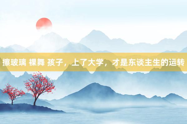 擦玻璃 裸舞 孩子，上了大学，才是东谈主生的运转