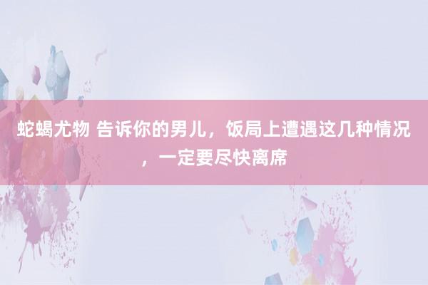 蛇蝎尤物 告诉你的男儿，饭局上遭遇这几种情况，一定要尽快离席