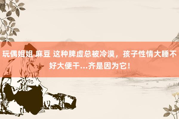 玩偶姐姐 麻豆 这种脾虚总被冷漠，孩子性情大睡不好大便干...齐是因为它！