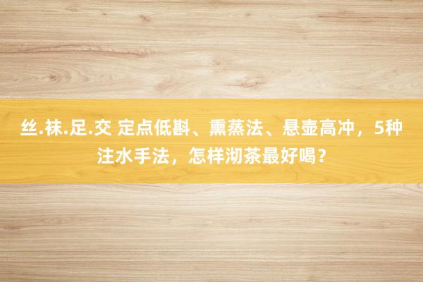 丝.袜.足.交 定点低斟、熏蒸法、悬壶高冲，5种注水手法，怎样沏茶最好喝？