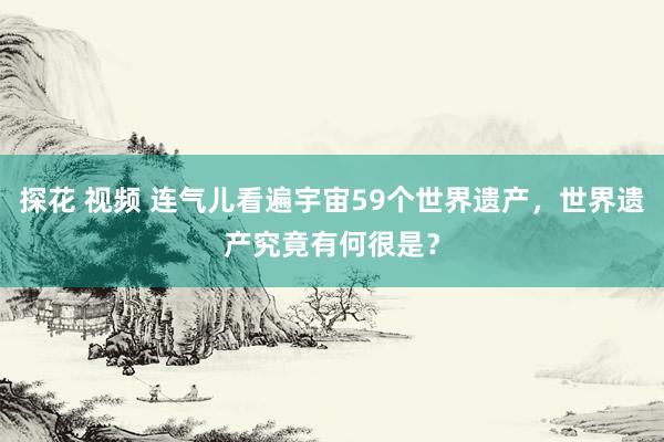 探花 视频 连气儿看遍宇宙59个世界遗产，世界遗产究竟有何很是？