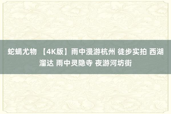 蛇蝎尤物 【4K版】雨中漫游杭州 徒步实拍 西湖溜达 雨中灵隐寺 夜游河坊街