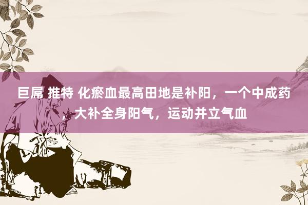 巨屌 推特 化瘀血最高田地是补阳，一个中成药，大补全身阳气，运动并立气血