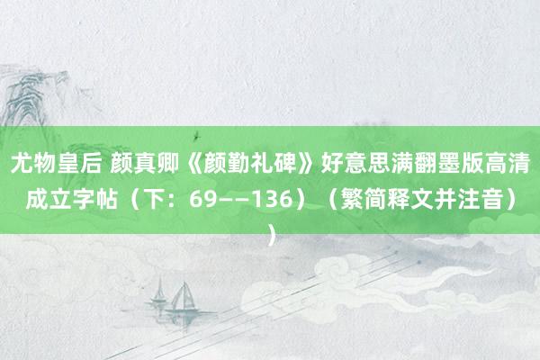 尤物皇后 颜真卿《颜勤礼碑》好意思满翻墨版高清成立字帖（下：69——136）（繁简释文并注音）