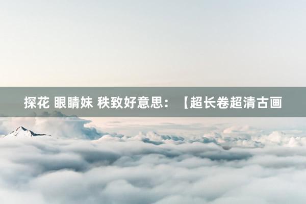 探花 眼睛妹 秩致好意思:【超长卷超清古画