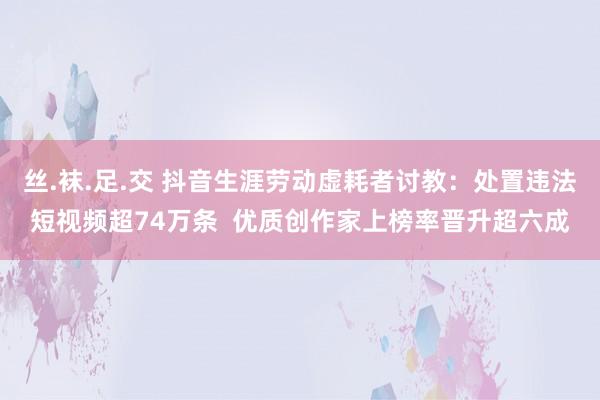 丝.袜.足.交 抖音生涯劳动虚耗者讨教：处置违法短视频超74万条  优质创作家上榜率晋升超六成
