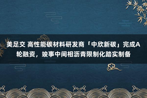 美足交 高性能碳材料研发商「中欣新碳」完成A轮融资，竣事中间相沥青限制化踏实制备
