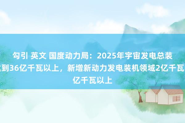 勾引 英文 国度动力局：2025年宇宙发电总装机达到36亿千瓦以上，新增新动力发电装机领域2亿千瓦以上