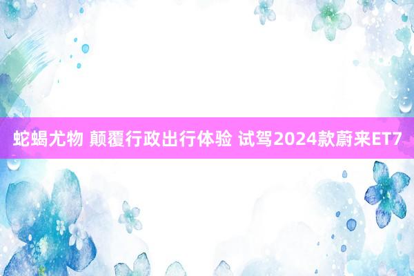 蛇蝎尤物 颠覆行政出行体验 试驾2024款蔚来ET7