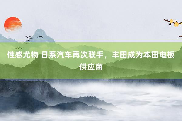 性感尤物 日系汽车再次联手，丰田成为本田电板供应商